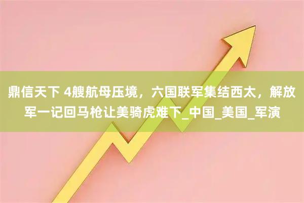 鼎信天下 4艘航母压境，六国联军集结西太，解放军一记回马枪让美骑虎难下_中国_美国_军演
