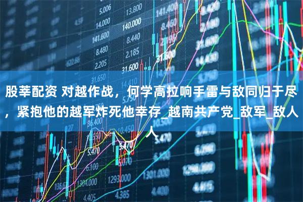 股莘配资 对越作战，何学高拉响手雷与敌同归于尽，紧抱他的越军炸死他幸存_越南共产党_敌军_敌人