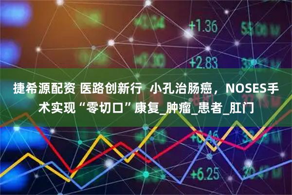 捷希源配资 医路创新行 小孔治肠癌,NOSES手术实现“零切口”康复_肿瘤_患者_肛门