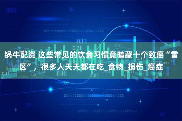 锅牛配资 这些常见的饮食习惯竟暗藏十个致癌“雷区”,很多人天天都在吃_食物_损伤_癌症