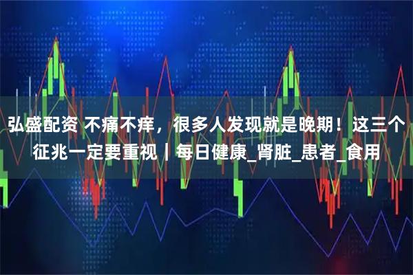 弘盛配资 不痛不痒,很多人发现就是晚期!这三个征兆一定要重视|每日健康_肾脏_患者_食用