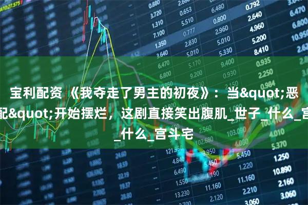 宝利配资 《我夺走了男主的初夜》：当"恶毒女配"开始摆烂，这剧直接笑出腹肌_世子_什么_宫斗宅