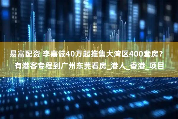 易富配资 李嘉诚40万起推售大湾区400套房？ 有港客专程到广州东莞看房_港人_香港_项目