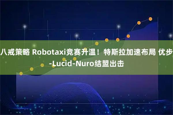 八戒策略 Robotaxi竞赛升温!特斯拉加速布局 优步-Lucid-Nuro结盟出击