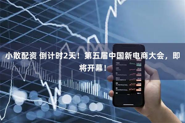 小散配资 倒计时2天！第五届中国新电商大会，即将开幕！