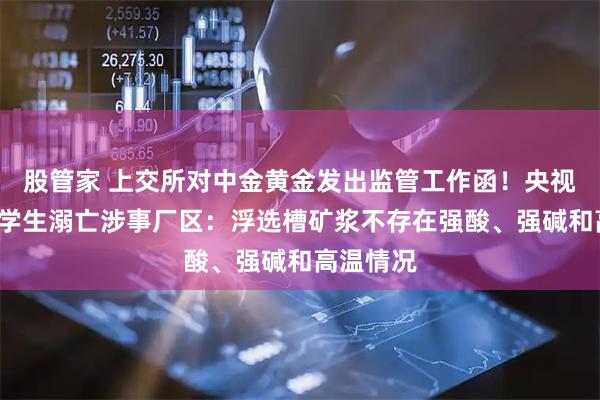 股管家 上交所对中金黄金发出监管工作函!央视实探6名学生溺亡涉事厂区:浮选槽矿浆不存在强酸、强碱和高温情况
