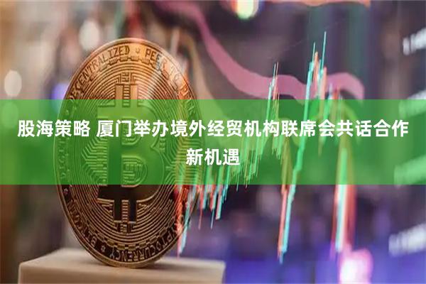 股海策略 厦门举办境外经贸机构联席会共话合作新机遇