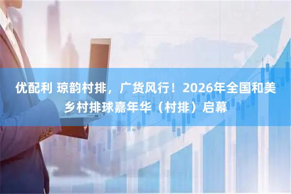 优配利 琼韵村排，广货风行！2026年全国和美乡村排球嘉年华（村排）启幕