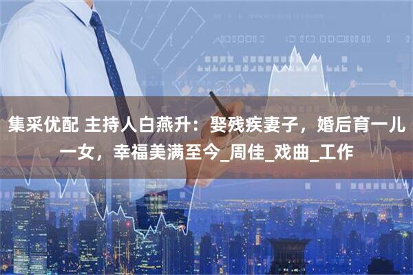 集采优配 主持人白燕升：娶残疾妻子，婚后育一儿一女，幸福美满至今_周佳_戏曲_工作