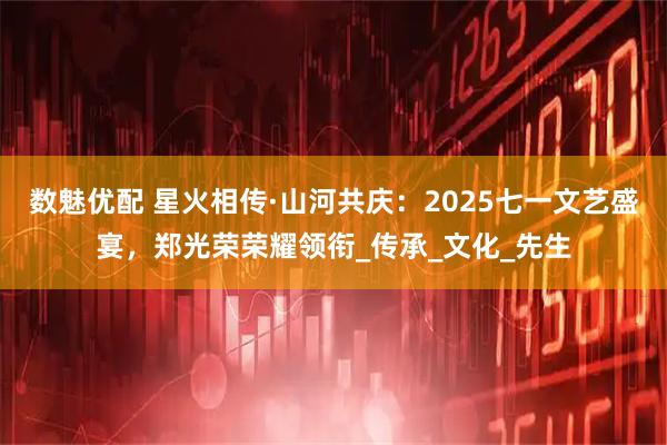 数魅优配 星火相传·山河共庆：2025七一文艺盛宴，郑光荣荣耀领衔_传承_文化_先生