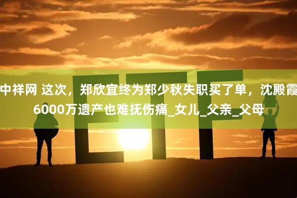 中祥网 这次，郑欣宜终为郑少秋失职买了单，沈殿霞6000万遗产也难抚伤痛_女儿_父亲_父母