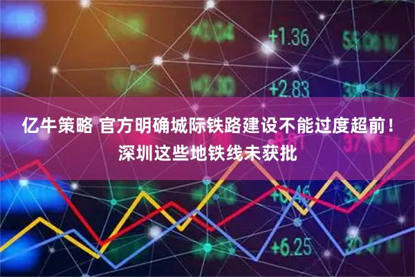 亿牛策略 官方明确城际铁路建设不能过度超前！深圳这些地铁线未获批