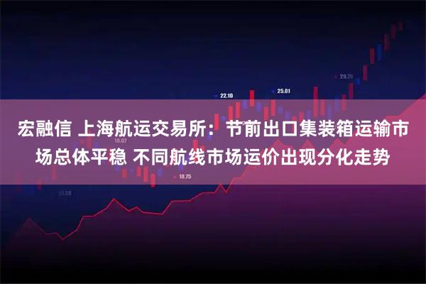宏融信 上海航运交易所：节前出口集装箱运输市场总体平稳 不同航线市场运价出现分化走势