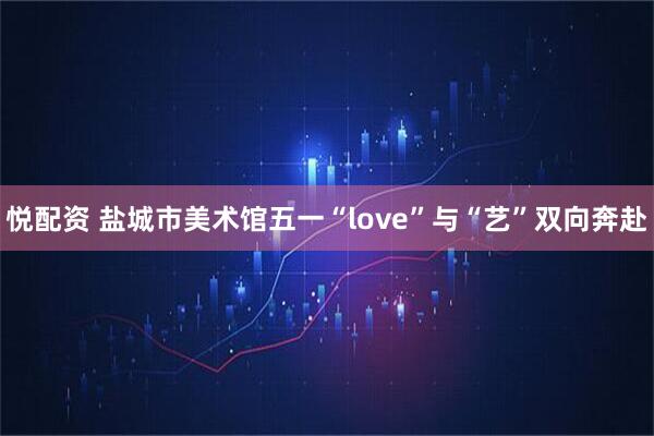 悦配资 盐城市美术馆五一“love”与“艺”双向奔赴