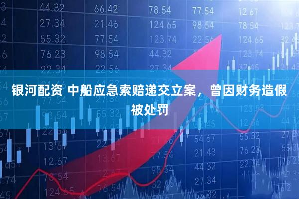 银河配资 中船应急索赔递交立案，曾因财务造假被处罚