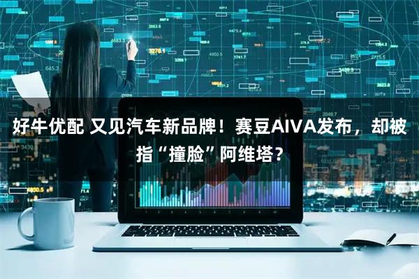 好牛优配 又见汽车新品牌！赛豆AIVA发布，却被指“撞脸”阿维塔？