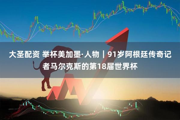 大圣配资 举杯美加墨·人物｜91岁阿根廷传奇记者马尔克斯的第18届世界杯