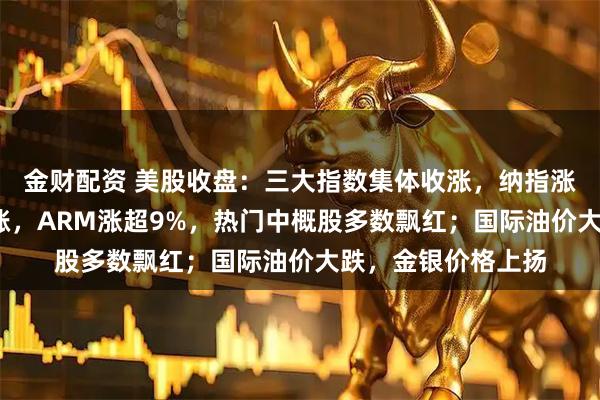 金财配资 美股收盘：三大指数集体收涨，纳指涨逾1%；芯片股普涨，ARM涨超9%，热门中概股多数飘红；国际油价大跌，金银价格上扬