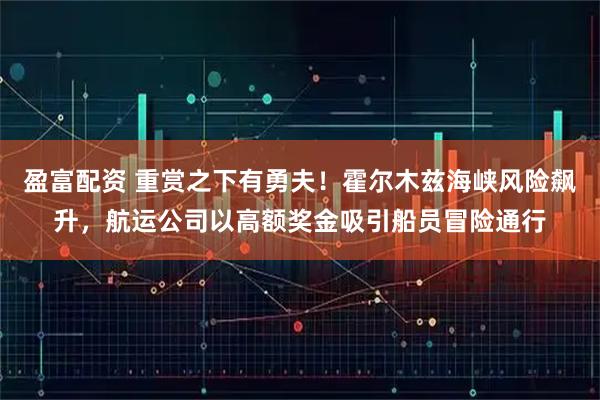盈富配资 重赏之下有勇夫!霍尔木兹海峡风险飙升,航运公司以高额奖金吸引船员冒险通行