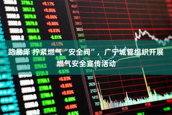 路易泽 拧紧燃气“安全阀”，广宁城管组织开展燃气安全宣传活动