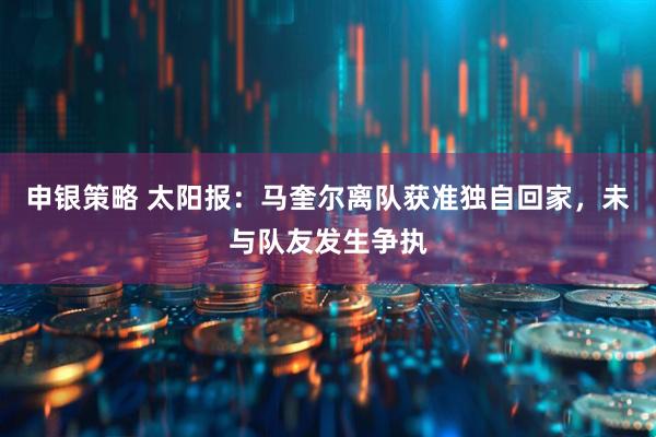 申银策略 太阳报：马奎尔离队获准独自回家，未与队友发生争执