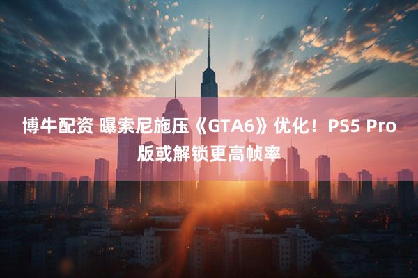博牛配资 曝索尼施压《GTA6》优化！PS5 Pro版或解锁更高帧率